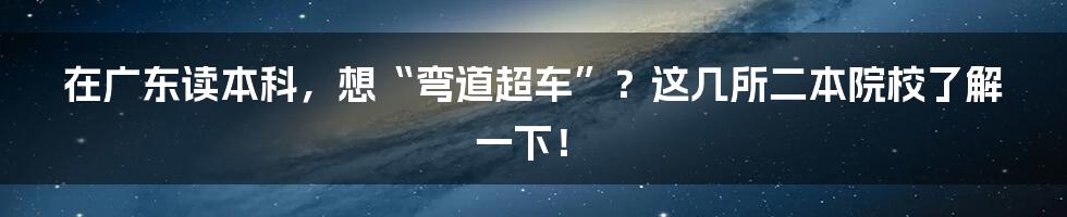 在广东读本科，想“弯道超车”？这几所二本院校了解一下！