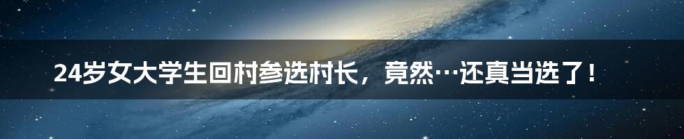 24岁女大学生回村参选村长,竟然…还真当选了!