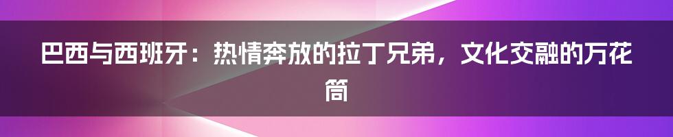 巴西与西班牙：热情奔放的拉丁兄弟，文化交融的万花筒