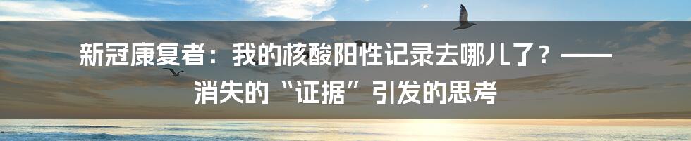 新冠康复者：我的核酸阳性记录去哪儿了？—— 消失的“证据”引发的思考