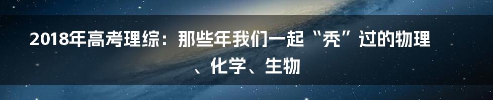 2018年高考理综：那些年我们一起“秃”过的物理、化学、生物