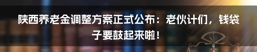 陕西养老金调整方案正式公布：老伙计们，钱袋子要鼓起来啦！