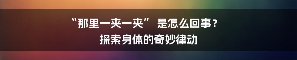“那里一夹一夹” 是怎么回事? 探索身体的奇妙律动