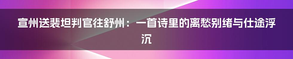 宣州送裴坦判官往舒州：一首诗里的离愁别绪与仕途浮沉