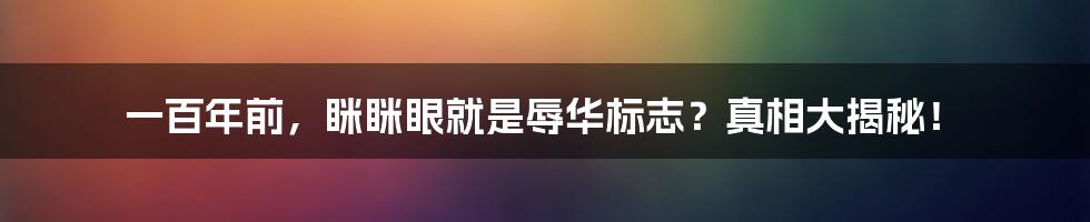 一百年前,眯眯眼就是辱华标志?真相大揭秘!