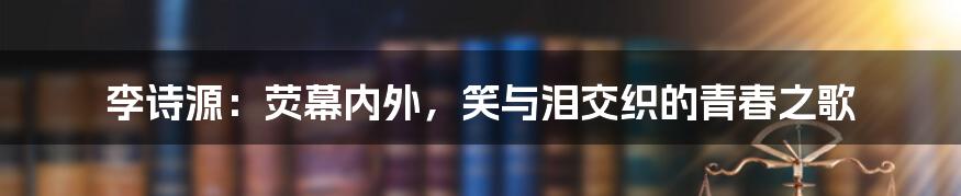 李诗源：荧幕内外，笑与泪交织的青春之歌