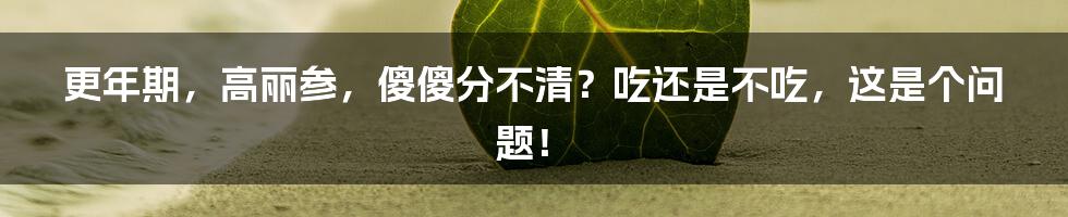 更年期，高丽参，傻傻分不清？吃还是不吃，这是个问题！