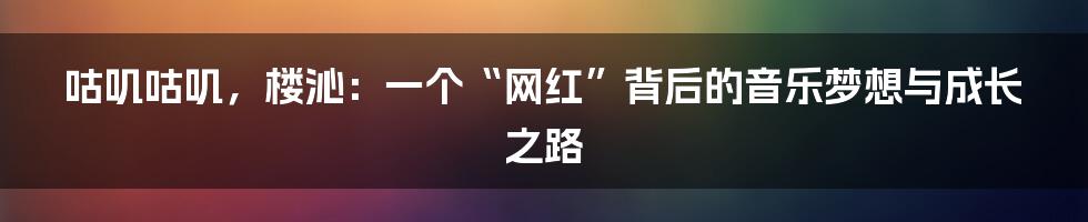 咕叽咕叽,楼沁:一个“网红”背后的音乐梦想与成长之路