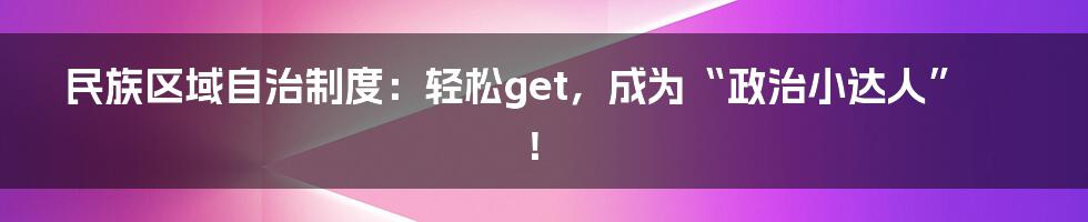 民族区域自治制度：轻松get，成为“政治小达人”！
