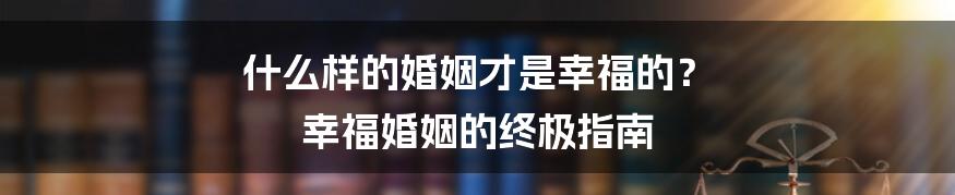 什么样的婚姻才是幸福的? 幸福婚姻的终极指南