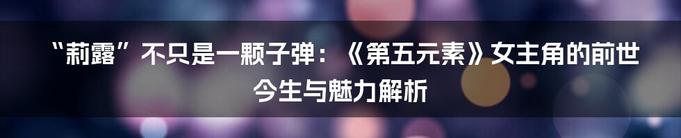 “莉露”不只是一颗子弹：《第五元素》女主角的前世今生与魅力解析