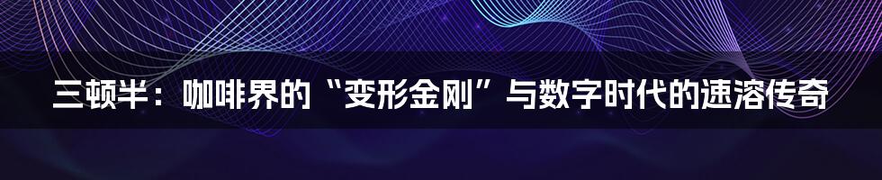 三顿半：咖啡界的“变形金刚”与数字时代的速溶传奇