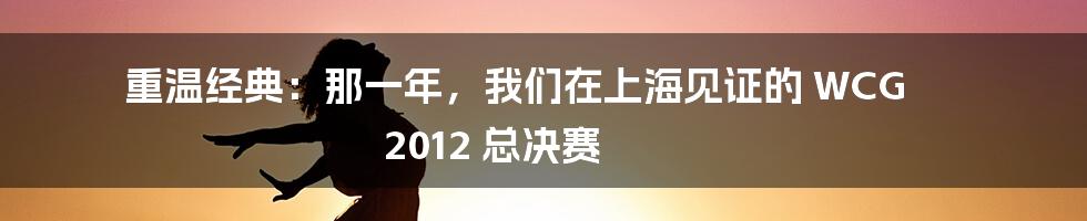 重温经典：那一年，我们在上海见证的 WCG 2012 总决赛