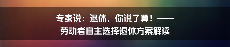 专家说：退休，你说了算！—— 劳动者自主选择退休方案解读