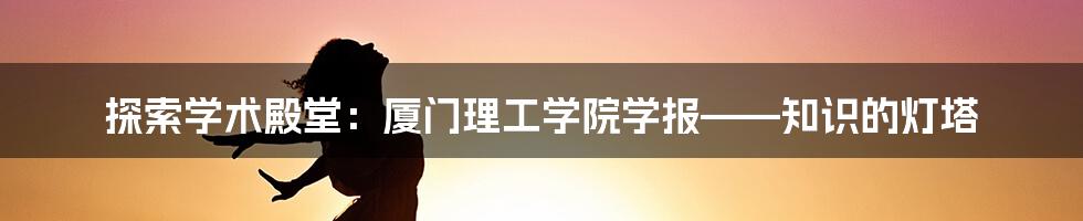 探索学术殿堂：厦门理工学院学报——知识的灯塔