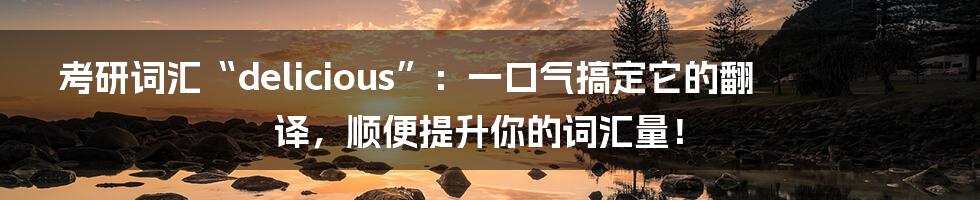 考研词汇“delicious”：一口气搞定它的翻译，顺便提升你的词汇量！