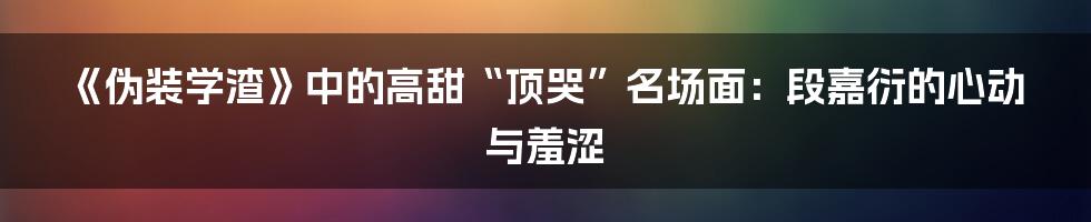 《伪装学渣》中的高甜“顶哭”名场面:段嘉衍的心动与羞涩