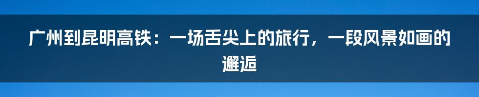 广州到昆明高铁：一场舌尖上的旅行，一段风景如画的邂逅