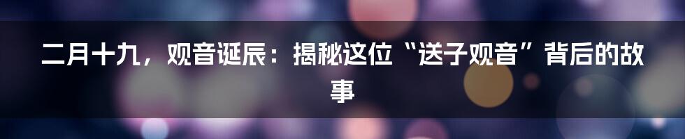 二月十九，观音诞辰：揭秘这位“送子观音”背后的故事