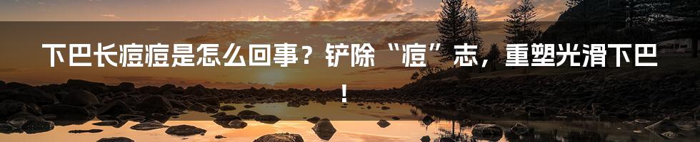 下巴长痘痘是怎么回事?铲除“痘”志,重塑光滑下巴!