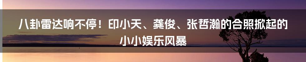 八卦雷达响不停!印小天、龚俊、张哲瀚的合照掀起的小小娱乐风暴