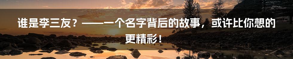 谁是李三友?——一个名字背后的故事,或许比你想的更精彩!