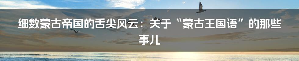 细数蒙古帝国的舌尖风云：关于“蒙古王国语”的那些事儿