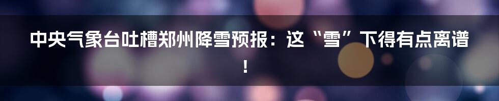 中央气象台吐槽郑州降雪预报：这“雪”下得有点离谱！