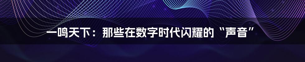 一鸣天下：那些在数字时代闪耀的“声音”