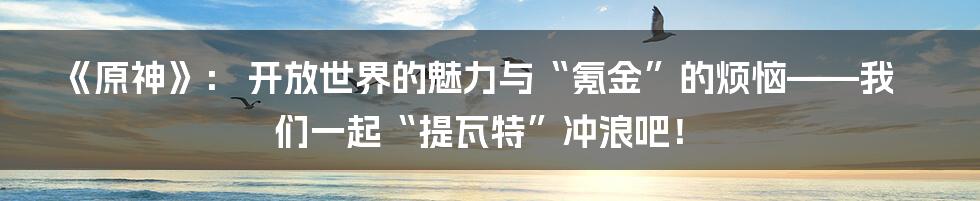 《原神》： 开放世界的魅力与“氪金”的烦恼——我们一起“提瓦特”冲浪吧！