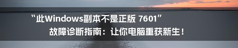 “此Windows副本不是正版 7601” 故障诊断指南：让你电脑重获新生！