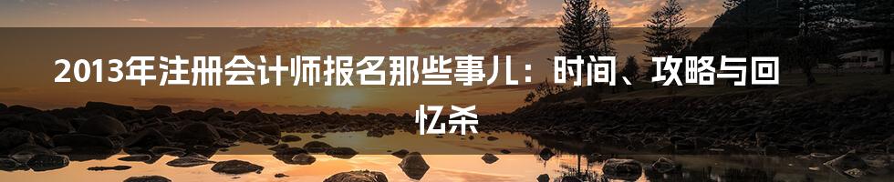 2013年注册会计师报名那些事儿：时间、攻略与回忆杀