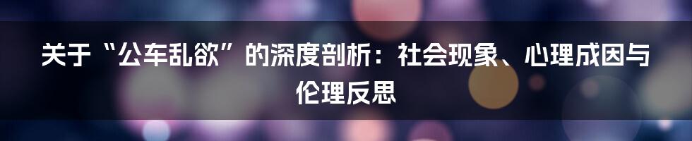 关于“公车乱欲”的深度剖析:社会现象、心理成因与伦理反思