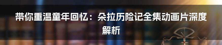 带你重温童年回忆:朵拉历险记全集动画片深度解析