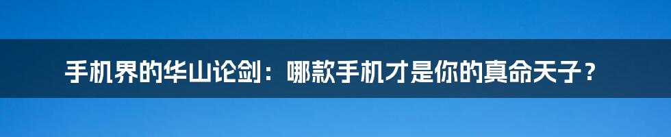 手机界的华山论剑:哪款手机才是你的真命天子?
