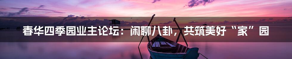 春华四季园业主论坛:闲聊八卦,共筑美好“家”园