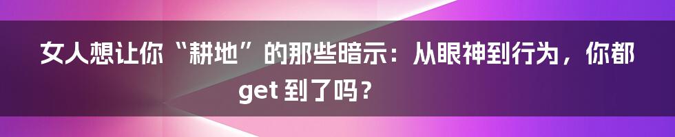 女人想让你“耕地”的那些暗示:从眼神到行为,你都 get 到了吗?