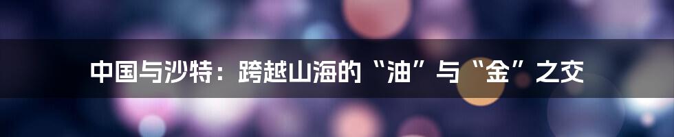 中国与沙特:跨越山海的“油”与“金”之交