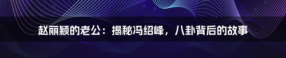 赵丽颖的老公:揭秘冯绍峰,八卦背后的故事