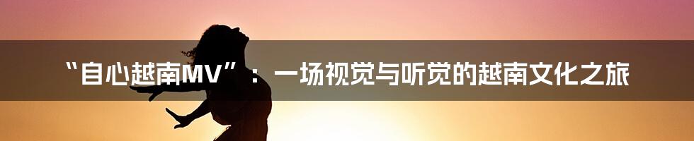 “自心越南MV”:一场视觉与听觉的越南文化之旅