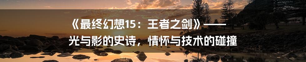《最终幻想15:王者之剑》—— 光与影的史诗,情怀与技术的碰撞