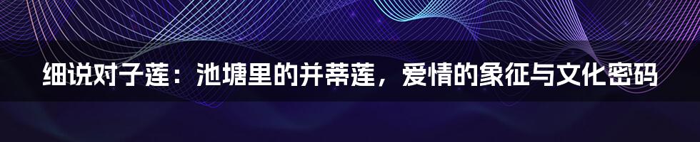 细说对子莲：池塘里的并蒂莲，爱情的象征与文化密码