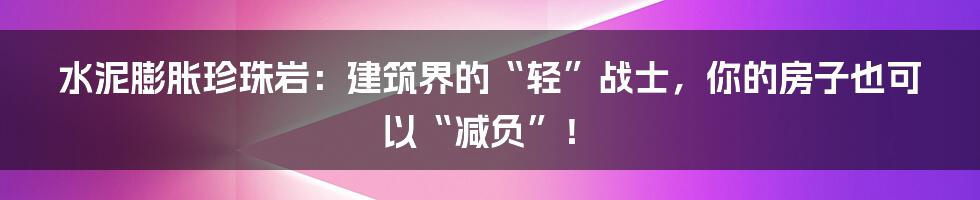 水泥膨胀珍珠岩:建筑界的“轻”战士,你的房子也可以“减负”!