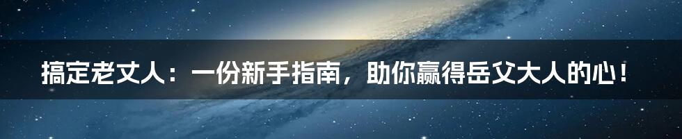 搞定老丈人：一份新手指南，助你赢得岳父大人的心！