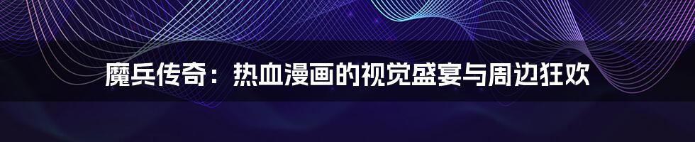 魔兵传奇：热血漫画的视觉盛宴与周边狂欢