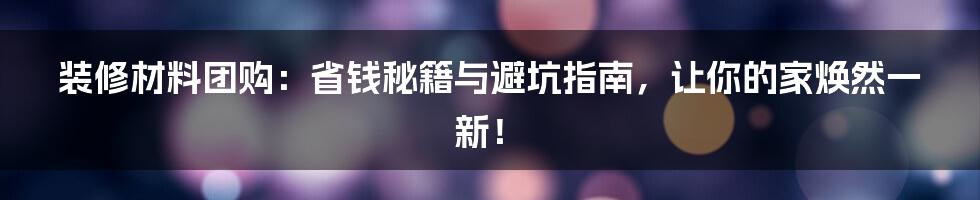 装修材料团购：省钱秘籍与避坑指南，让你的家焕然一新！