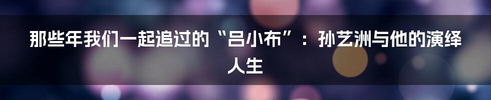 那些年我们一起追过的“吕小布”:孙艺洲与他的演绎人生