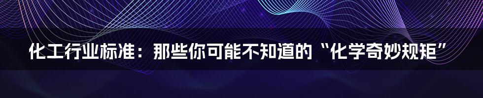 化工行业标准:那些你可能不知道的“化学奇妙规矩”