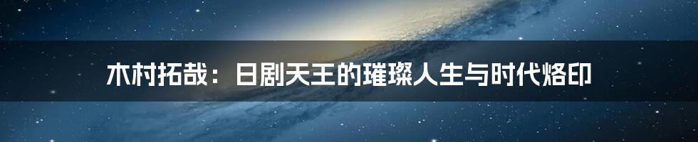 木村拓哉：日剧天王的璀璨人生与时代烙印