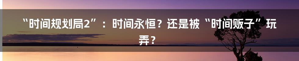 “时间规划局2”:时间永恒?还是被“时间贩子”玩弄?